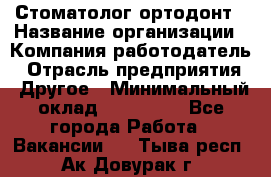 Стоматолог ортодонт › Название организации ­ Компания-работодатель › Отрасль предприятия ­ Другое › Минимальный оклад ­ 150 000 - Все города Работа » Вакансии   . Тыва респ.,Ак-Довурак г.